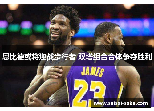 恩比德或将迎战步行者 双塔组合合体争夺胜利